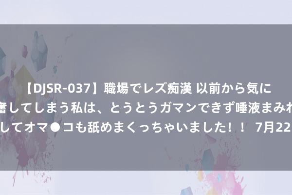 【DJSR-037】職場でレズ痴漢 以前から気になるあの娘を見つけると興奮してしまう私は、とうとうガマンできず唾液まみれでディープキスをしてオマ●コも舐めまくっちゃいました！！ 7月22日正川转债飞腾0.21%，转股溢价率245.85%