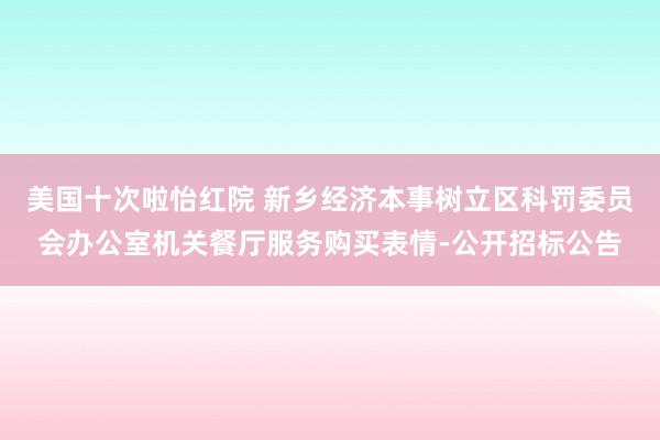 美国十次啦怡红院 新乡经济本事树立区科罚委员会办公室机关餐厅服务购买表情-公开招标公告