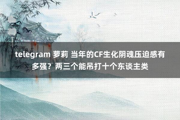 telegram 萝莉 当年的CF生化阴魂压迫感有多强？两三个能吊打十个东谈主类