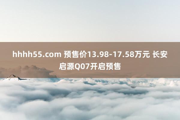 hhhh55.com 预售价13.98-17.58万元 长安启源Q07开启预售