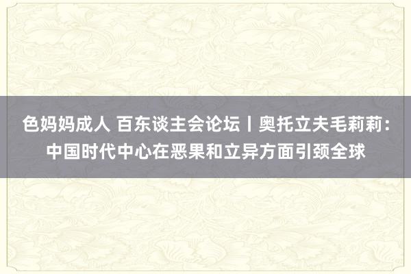色妈妈成人 百东谈主会论坛丨奥托立夫毛莉莉：中国时代中心在恶果和立异方面引颈全球