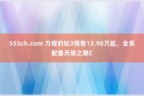 555ch.com 方程豹钛3预售13.98万起，全系配备天使之眼C