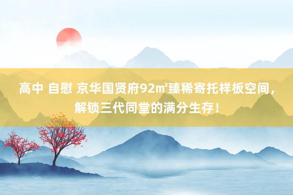 高中 自慰 京华国贤府92㎡臻稀寄托样板空间，解锁三代同堂的满分生存！
