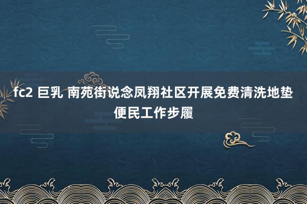 fc2 巨乳 南苑街说念凤翔社区开展免费清洗地垫便民工作步履