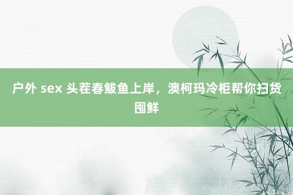 户外 sex 头茬春鲅鱼上岸，澳柯玛冷柜帮你扫货囤鲜