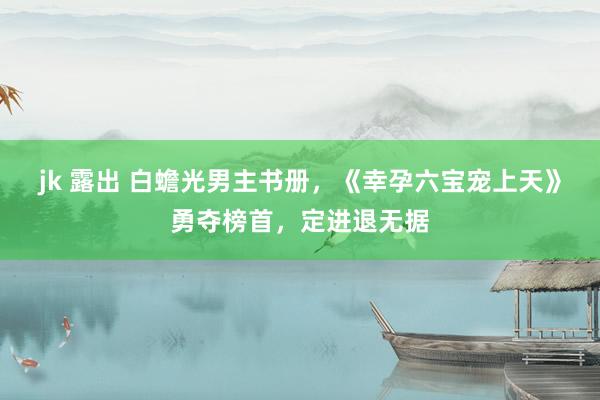 jk 露出 白蟾光男主书册，《幸孕六宝宠上天》勇夺榜首，定进退无据