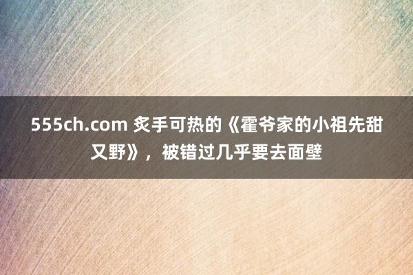 555ch.com 炙手可热的《霍爷家的小祖先甜又野》，被错过几乎要去面壁