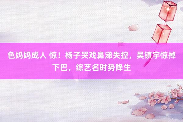 色妈妈成人 惊！杨子哭戏鼻涕失控，吴镇宇惊掉下巴，综艺名时势降生