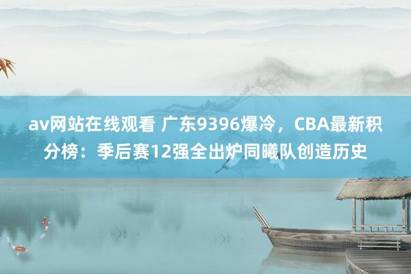 av网站在线观看 广东9396爆冷，CBA最新积分榜：季后赛12强全出炉同曦队创造历史