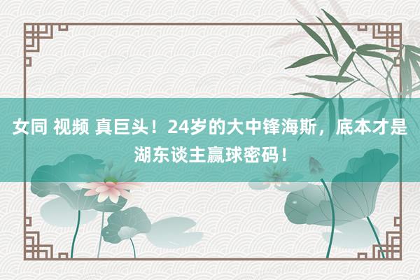 女同 视频 真巨头!24岁的大中锋海斯,底本才是湖东谈主赢球密码!