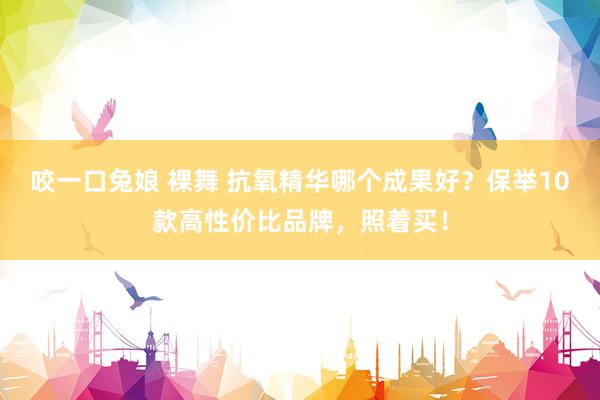 咬一口兔娘 裸舞 抗氧精华哪个成果好？保举10款高性价比品牌，照着买！