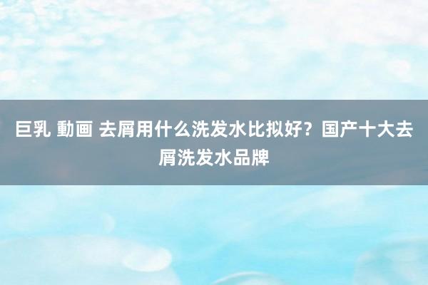 巨乳 動画 去屑用什么洗发水比拟好？国产十大去屑洗发水品牌
