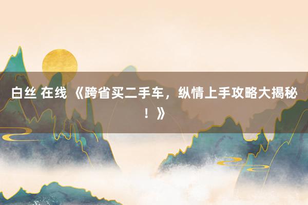 白丝 在线 《跨省买二手车，纵情上手攻略大揭秘！》