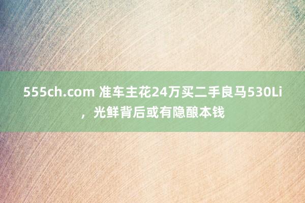 555ch.com 准车主花24万买二手良马530Li，光鲜背后或有隐酿本钱