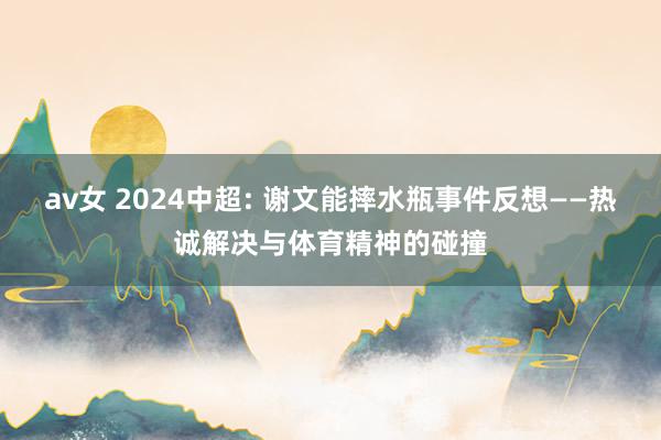 av女 2024中超: 谢文能摔水瓶事件反想——热诚解决与体育精神的碰撞