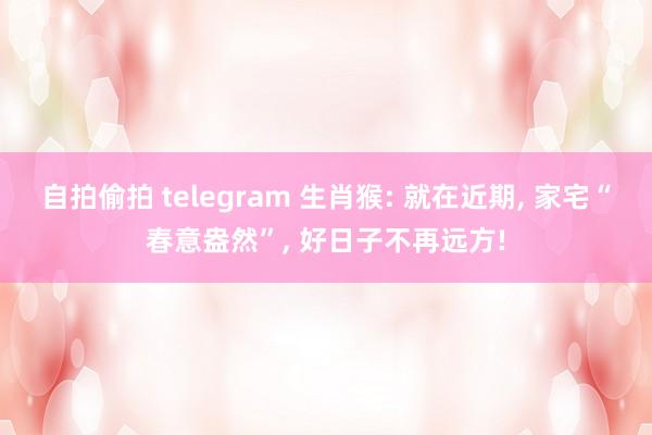 自拍偷拍 telegram 生肖猴: 就在近期， 家宅“春意盎然”， 好日子不再远方!