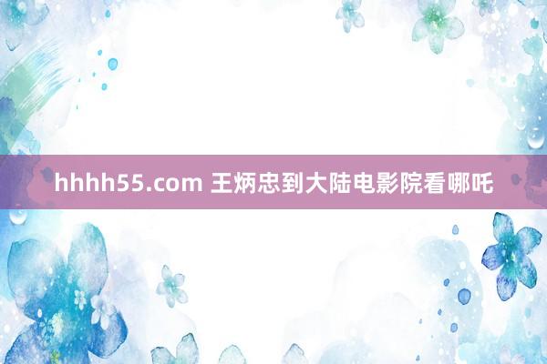 hhhh55.com 王炳忠到大陆电影院看哪吒