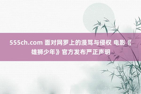 555ch.com 面对网罗上的漫骂与侵权 电影《雄狮少年》官方发布严正声明