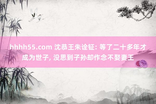 hhhh55.com 沈恭王朱诠钲: 等了二十多年才成为世子， 没思到子孙却作念不娶妻王
