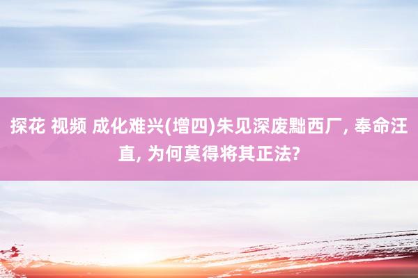 探花 视频 成化难兴(增四)朱见深废黜西厂， 奉命汪直， 为何莫得将其正法?