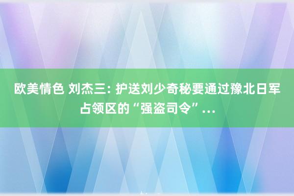欧美情色 刘杰三: 护送刘少奇秘要通过豫北日军占领区的“强盗司令”…