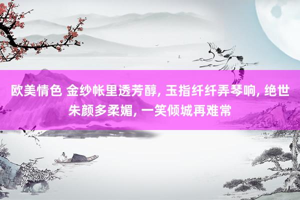 欧美情色 金纱帐里透芳醇， 玉指纤纤弄琴响， 绝世朱颜多柔媚， 一笑倾城再难常