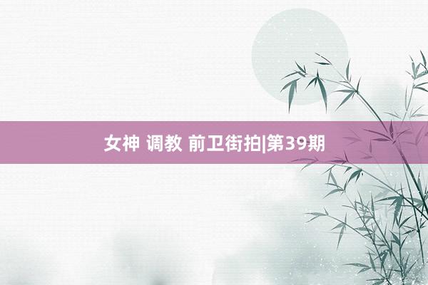 女神 调教 前卫街拍|第39期