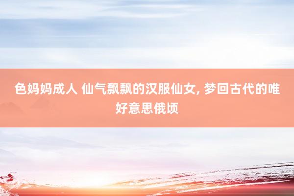 色妈妈成人 仙气飘飘的汉服仙女， 梦回古代的唯好意思俄顷