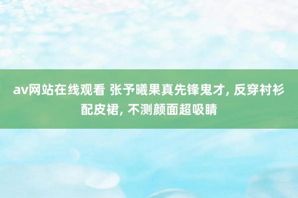 av网站在线观看 张予曦果真先锋鬼才， 反穿衬衫配皮裙， 不测颜面超吸睛
