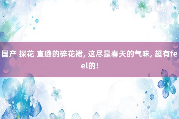 国产 探花 宣璐的碎花裙， 这尽是春天的气味， 超有feel的!
