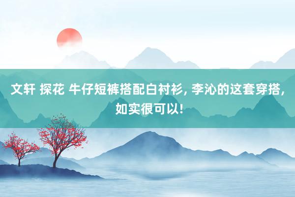 文轩 探花 牛仔短裤搭配白衬衫， 李沁的这套穿搭， 如实很可以!