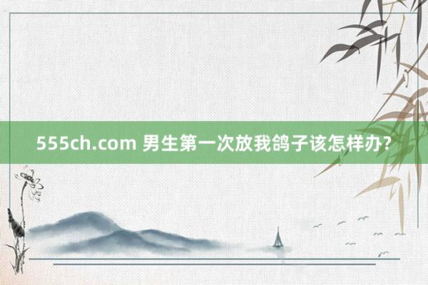 555ch.com 男生第一次放我鸽子该怎样办?