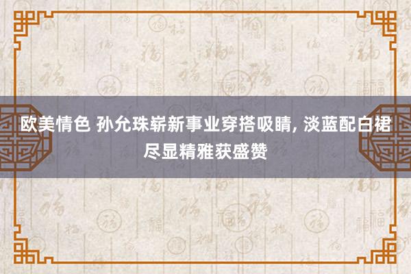 欧美情色 孙允珠崭新事业穿搭吸睛， 淡蓝配白裙尽显精雅获盛赞