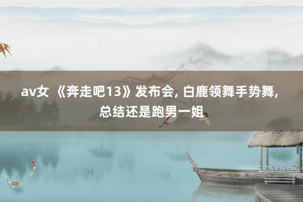 av女 《奔走吧13》发布会， 白鹿领舞手势舞， 总结还是跑男一姐