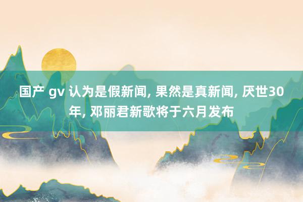 国产 gv 认为是假新闻， 果然是真新闻， 厌世30年， 邓丽君新歌将于六月发布