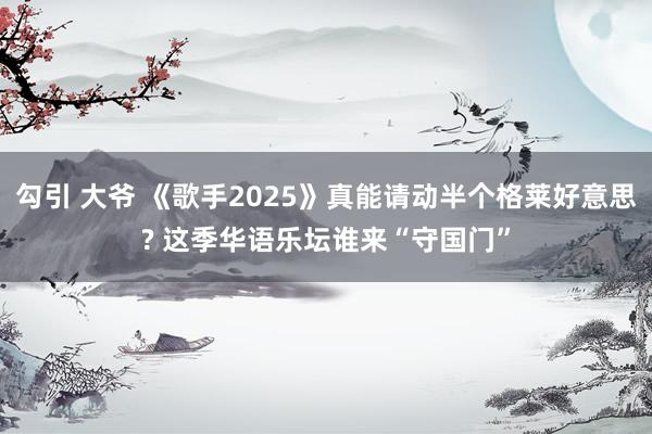 勾引 大爷 《歌手2025》真能请动半个格莱好意思? 这季华语乐坛谁来“守国门”