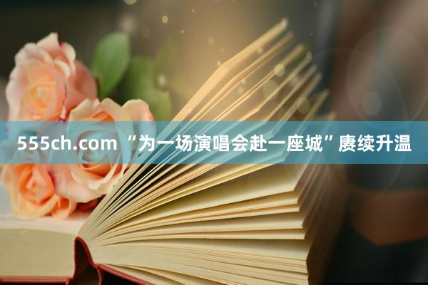 555ch.com “为一场演唱会赴一座城”赓续升温