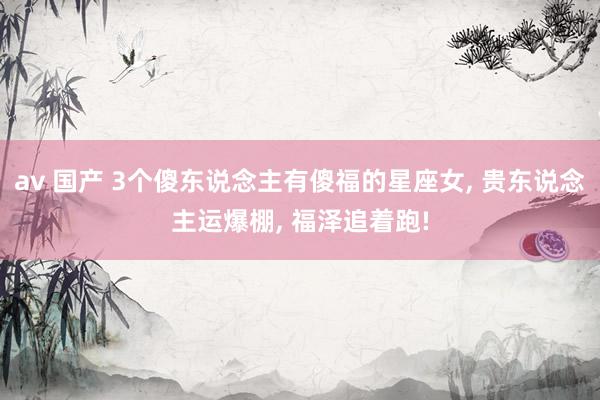 av 国产 3个傻东说念主有傻福的星座女， 贵东说念主运爆棚， 福泽追着跑!