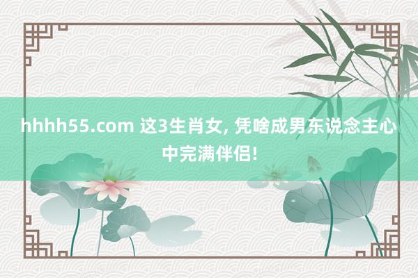 hhhh55.com 这3生肖女， 凭啥成男东说念主心中完满伴侣!
