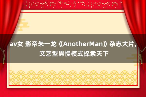 av女 影帝朱一龙《AnotherMan》杂志大片， 文艺型男慢模式探索天下