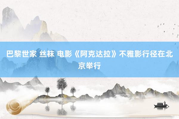 巴黎世家 丝袜 电影《阿克达拉》不雅影行径在北京举行