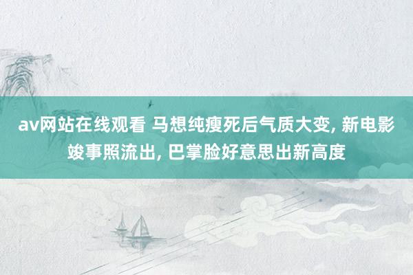av网站在线观看 马想纯瘦死后气质大变， 新电影竣事照流出， 巴掌脸好意思出新高度