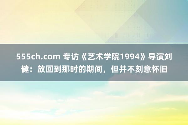 555ch.com 专访《艺术学院1994》导演刘健：放回到那时的期间，但并不刻意怀旧