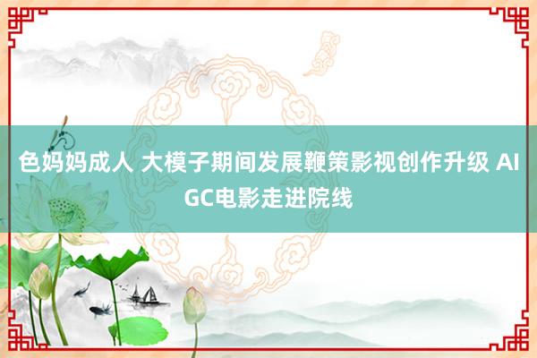 色妈妈成人 大模子期间发展鞭策影视创作升级 AIGC电影走进院线