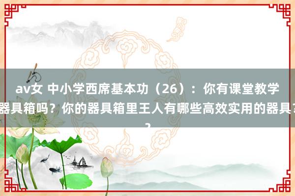 av女 中小学西席基本功（26）：你有课堂教学器具箱吗？你的器具箱里王人有哪些高效实用的器具？