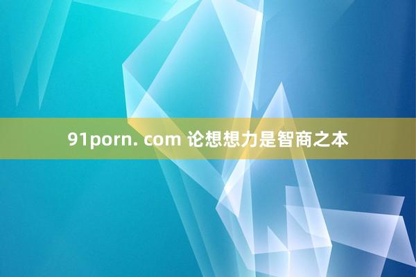 91porn. com 论想想力是智商之本