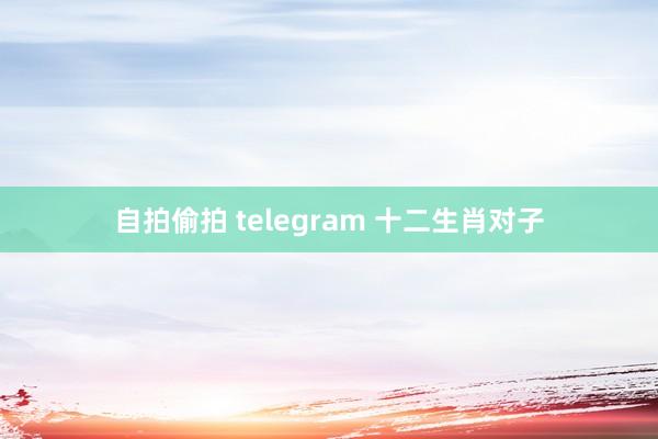 自拍偷拍 telegram 十二生肖对子