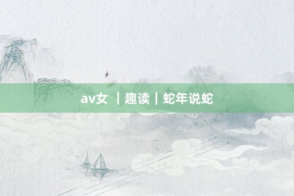 av女 ｜趣读｜蛇年说蛇