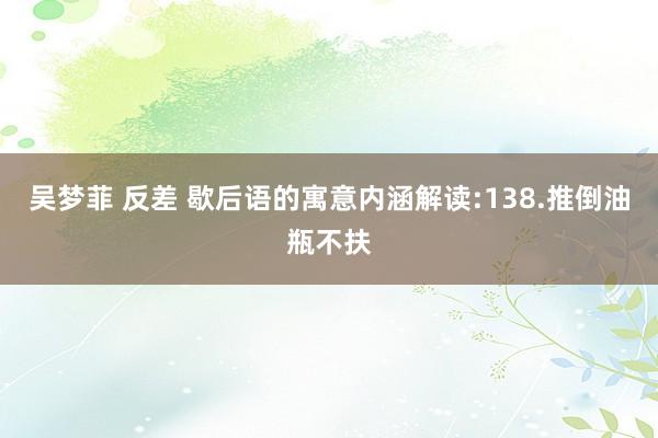 吴梦菲 反差 歇后语的寓意内涵解读:138.推倒油瓶不扶