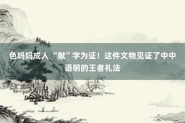 色妈妈成人 “献”字为证！这件文物见证了中中语明的王者礼法